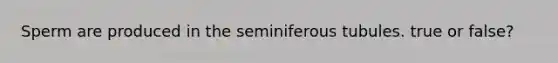 Sperm are produced in the seminiferous tubules. true or false?