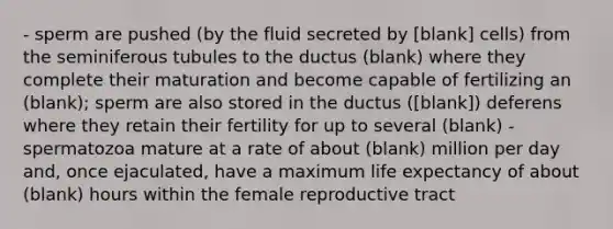 - sperm are pushed (by the fluid secreted by [blank] cells) from the seminiferous tubules to the ductus (blank) where they complete their maturation and become capable of fertilizing an (blank); sperm are also stored in the ductus ([blank]) deferens where they retain their fertility for up to several (blank) - spermatozoa mature at a rate of about (blank) million per day and, once ejaculated, have a maximum life expectancy of about (blank) hours within the female reproductive tract