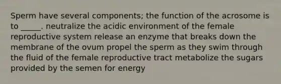 Sperm have several components; the function of the acrosome is to _____. neutralize the acidic environment of the female reproductive system release an enzyme that breaks down the membrane of the ovum propel the sperm as they swim through the fluid of the female reproductive tract metabolize the sugars provided by the semen for energy