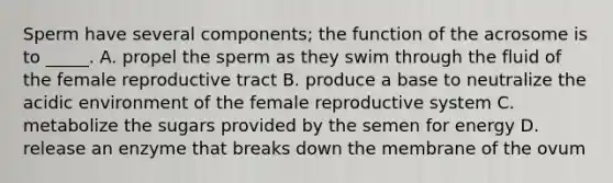 Sperm have several components; the function of the acrosome is to _____. A. propel the sperm as they swim through the fluid of the female reproductive tract B. produce a base to neutralize the acidic environment of the female reproductive system C. metabolize the sugars provided by the semen for energy D. release an enzyme that breaks down the membrane of the ovum