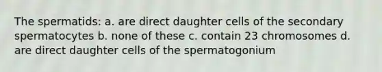 The spermatids: a. are direct daughter cells of the secondary spermatocytes b. none of these c. contain 23 chromosomes d. are direct daughter cells of the spermatogonium