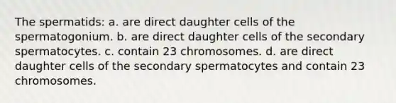 The spermatids: a. are direct daughter cells of the spermatogonium. b. are direct daughter cells of the secondary spermatocytes. c. contain 23 chromosomes. d. are direct daughter cells of the secondary spermatocytes and contain 23 chromosomes.