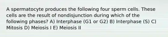 A spermatocyte produces the following four sperm cells. These cells are the result of nondisjunction during which of the following phases? A) Interphase (G1 or G2) B) Interphase (S) C) Mitosis D) Meiosis I E) Meiosis II