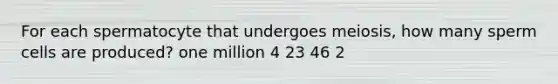 For each spermatocyte that undergoes meiosis, how many sperm cells are produced? one million 4 23 46 2