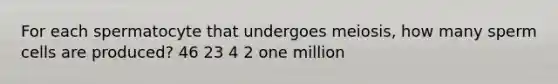 For each spermatocyte that undergoes meiosis, how many sperm cells are produced? 46 23 4 2 one million