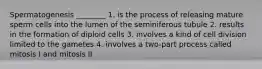 Spermatogenesis ________ 1. is the process of releasing mature sperm cells into the lumen of the seminiferous tubule 2. results in the formation of diploid cells 3. involves a kind of cell division limited to the gametes 4. involves a two-part process called mitosis I and mitosis II