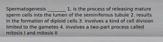 Spermatogenesis ________ 1. is the process of releasing mature sperm cells into the lumen of the seminiferous tubule 2. results in the formation of diploid cells 3. involves a kind of cell division limited to the gametes 4. involves a two-part process called mitosis I and mitosis II