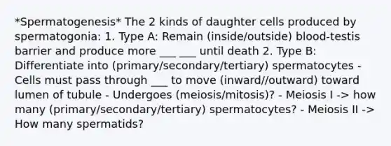 *Spermatogenesis* The 2 kinds of daughter cells produced by spermatogonia: 1. Type A: Remain (inside/outside) blood-testis barrier and produce more ___ ___ until death 2. Type B: Differentiate into (primary/secondary/tertiary) spermatocytes - Cells must pass through ___ to move (inward//outward) toward lumen of tubule - Undergoes (meiosis/mitosis)? - Meiosis I -> how many (primary/secondary/tertiary) spermatocytes? - Meiosis II -> How many spermatids?