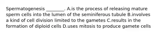 Spermatogenesis ________. A.is the process of releasing mature sperm cells into the lumen of the seminiferous tubule B.involves a kind of cell division limited to the gametes C.results in the formation of diploid cells D.uses mitosis to produce gamete cells