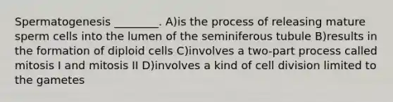 Spermatogenesis ________. A)is the process of releasing mature sperm cells into the lumen of the seminiferous tubule B)results in the formation of diploid cells C)involves a two-part process called mitosis I and mitosis II D)involves a kind of cell division limited to the gametes