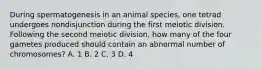 During spermatogenesis in an animal species, one tetrad undergoes nondisjunction during the first meiotic division. Following the second meiotic division, how many of the four gametes produced should contain an abnormal number of chromosomes? A. 1 B. 2 C. 3 D. 4