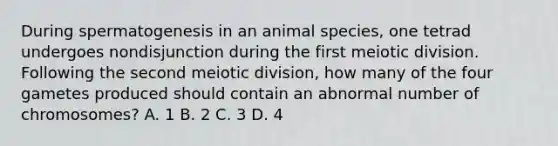 During spermatogenesis in an animal species, one tetrad undergoes nondisjunction during the first meiotic division. Following the second meiotic division, how many of the four gametes produced should contain an abnormal number of chromosomes? A. 1 B. 2 C. 3 D. 4