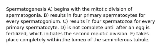 Spermatogenesis A) begins with the mitotic division of spermatogonia. B) results in four primary spermatocytes for every spermatogonium. C) results in four spermatozoa for every primary spermatocyte. D) is not complete until after an egg is fertilized, which initiates the second meiotic division. E) takes place completely within the lumen of the seminiferous tubule.