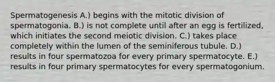 Spermatogenesis A.) begins with the mitotic division of spermatogonia. B.) is not complete until after an egg is fertilized, which initiates the second meiotic division. C.) takes place completely within the lumen of the seminiferous tubule. D.) results in four spermatozoa for every primary spermatocyte. E.) results in four primary spermatocytes for every spermatogonium.