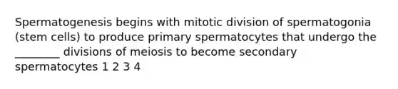 Spermatogenesis begins with mitotic division of spermatogonia (<a href='https://www.questionai.com/knowledge/kbpI7ow6uC-stem-cells' class='anchor-knowledge'>stem cells</a>) to produce primary spermatocytes that undergo the ________ divisions of meiosis to become secondary spermatocytes 1 2 3 4