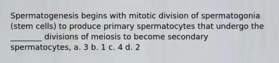 Spermatogenesis begins with mitotic division of spermatogonia (stem cells) to produce primary spermatocytes that undergo the ________ divisions of meiosis to become secondary spermatocytes, a. 3 b. 1 c. 4 d. 2