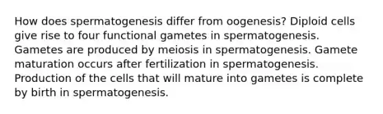 How does spermatogenesis differ from oogenesis? Diploid cells give rise to four functional gametes in spermatogenesis. Gametes are produced by meiosis in spermatogenesis. Gamete maturation occurs after fertilization in spermatogenesis. Production of the cells that will mature into gametes is complete by birth in spermatogenesis.