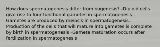 How does spermatogenesis differ from oogenesis? -Diploid cells give rise to four functional gametes in spermatogenesis -Gametes are produced by meiosis in spermatogenesis. -Production of the cells that will mature into gametes is complete by birth in spermatogenesis -Gamete maturation occurs after fertilization in spermatogenesis