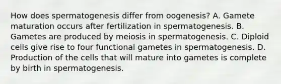 How does spermatogenesis differ from oogenesis? A. Gamete maturation occurs after fertilization in spermatogenesis. B. Gametes are produced by meiosis in spermatogenesis. C. Diploid cells give rise to four functional gametes in spermatogenesis. D. Production of the cells that will mature into gametes is complete by birth in spermatogenesis.