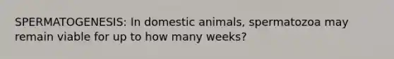 SPERMATOGENESIS: In domestic animals, spermatozoa may remain viable for up to how many weeks?