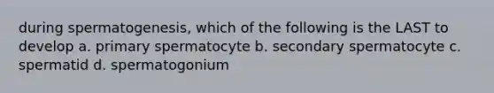 during spermatogenesis, which of the following is the LAST to develop a. primary spermatocyte b. secondary spermatocyte c. spermatid d. spermatogonium