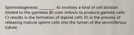 Spermatogenesis ________. A) involves a kind of cell division limited to the gametes B) uses mitosis to produce gamete cells C) results in the formation of diploid cells D) is the process of releasing mature sperm cells into the lumen of the seminiferous tubule