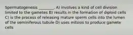 Spermatogenesis ________. A) involves a kind of cell division limited to the gametes B) results in the formation of diploid cells C) is the process of releasing mature sperm cells into the lumen of the seminiferous tubule D) uses mitosis to produce gamete cells