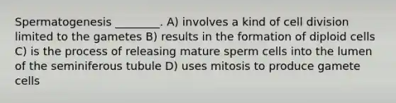 Spermatogenesis ________. A) involves a kind of <a href='https://www.questionai.com/knowledge/kjHVAH8Me4-cell-division' class='anchor-knowledge'>cell division</a> limited to the gametes B) results in the formation of diploid cells C) is the process of releasing mature sperm cells into the lumen of the seminiferous tubule D) uses mitosis to produce gamete cells