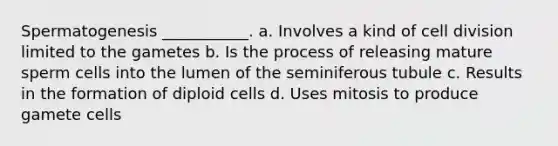 Spermatogenesis ___________. a. Involves a kind of <a href='https://www.questionai.com/knowledge/kjHVAH8Me4-cell-division' class='anchor-knowledge'>cell division</a> limited to the gametes b. Is the process of releasing mature sperm cells into the lumen of the seminiferous tubule c. Results in the formation of diploid cells d. Uses mitosis to produce gamete cells