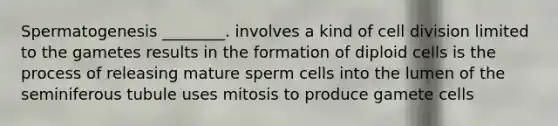 Spermatogenesis ________. involves a kind of cell division limited to the gametes results in the formation of diploid cells is the process of releasing mature sperm cells into the lumen of the seminiferous tubule uses mitosis to produce gamete cells