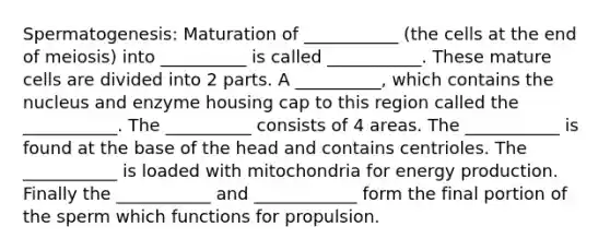 Spermatogenesis: Maturation of ___________ (the cells at the end of meiosis) into __________ is called ___________. These mature cells are divided into 2 parts. A __________, which contains the nucleus and enzyme housing cap to this region called the ___________. The __________ consists of 4 areas. The ___________ is found at the base of the head and contains centrioles. The ___________ is loaded with mitochondria for energy production. Finally the ___________ and ____________ form the final portion of the sperm which functions for propulsion.