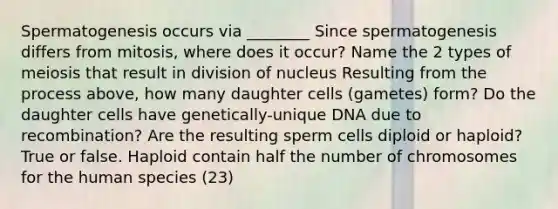 Spermatogenesis occurs via ________ Since spermatogenesis differs from mitosis, where does it occur? Name the 2 types of meiosis that result in division of nucleus Resulting from the process above, how many daughter cells (gametes) form? Do the daughter cells have genetically-unique DNA due to recombination? Are the resulting sperm cells diploid or haploid? True or false. Haploid contain half the number of chromosomes for the human species (23)