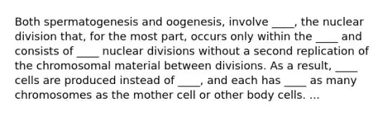 Both spermatogenesis and oogenesis, involve ____, the nuclear division that, for the most part, occurs only within the ____ and consists of ____ nuclear divisions without a second replication of the chromosomal material between divisions. As a result, ____ cells are produced instead of ____, and each has ____ as many chromosomes as the mother cell or other body cells. ...