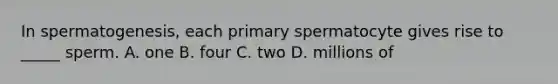 In spermatogenesis, each primary spermatocyte gives rise to _____ sperm. A. one B. four C. two D. millions of