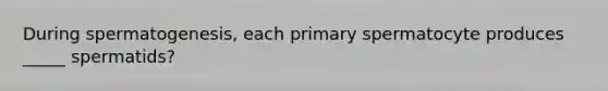 During spermatogenesis, each primary spermatocyte produces _____ spermatids?