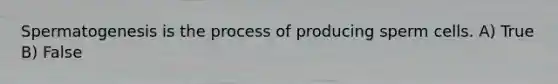 Spermatogenesis is the process of producing sperm cells. A) True B) False