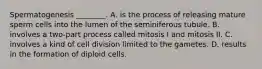 Spermatogenesis ________. A. is the process of releasing mature sperm cells into the lumen of the seminiferous tubule. B. involves a two-part process called mitosis I and mitosis II. C. involves a kind of cell division limited to the gametes. D. results in the formation of diploid cells.