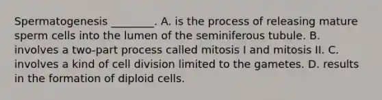 Spermatogenesis ________. A. is the process of releasing mature sperm cells into the lumen of the seminiferous tubule. B. involves a two-part process called mitosis I and mitosis II. C. involves a kind of cell division limited to the gametes. D. results in the formation of diploid cells.