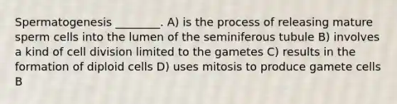 Spermatogenesis ________. A) is the process of releasing mature sperm cells into the lumen of the seminiferous tubule B) involves a kind of cell division limited to the gametes C) results in the formation of diploid cells D) uses mitosis to produce gamete cells B