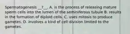 Spermatogenesis __?__. A. is the process of releasing mature sperm cells into the lumen of the seminiferous tubule B. results in the formation of diploid cells. C. uses mitosis to produce gametes. D. involves a kind of cell division limited to the gametes.