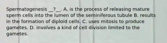 Spermatogenesis __?__. A. is the process of releasing mature sperm cells into the lumen of the seminiferous tubule B. results in the formation of diploid cells. C. uses mitosis to produce gametes. D. involves a kind of cell division limited to the gametes.