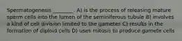 Spermatogenesis ________. A) is the process of releasing mature sperm cells into the lumen of the seminiferous tubule B) involves a kind of cell division limited to the gametes C) results in the formation of diploid cells D) uses mitosis to produce gamete cells