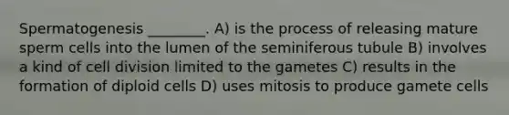 Spermatogenesis ________. A) is the process of releasing mature sperm cells into the lumen of the seminiferous tubule B) involves a kind of cell division limited to the gametes C) results in the formation of diploid cells D) uses mitosis to produce gamete cells