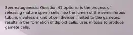 Spermatogenesis: Question 41 options: is the process of releasing mature sperm cells into the lumen of the seminiferous tubule. involves a kind of cell division limited to the gametes. results in the formation of diploid cells. uses mitosis to produce gamete cells.