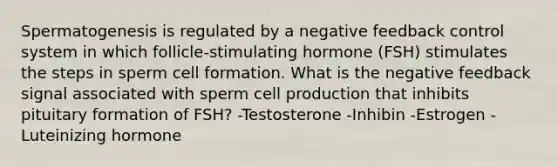 Spermatogenesis is regulated by a negative feedback control system in which follicle-stimulating hormone (FSH) stimulates the steps in sperm cell formation. What is the negative feedback signal associated with sperm cell production that inhibits pituitary formation of FSH? -Testosterone -Inhibin -Estrogen -Luteinizing hormone