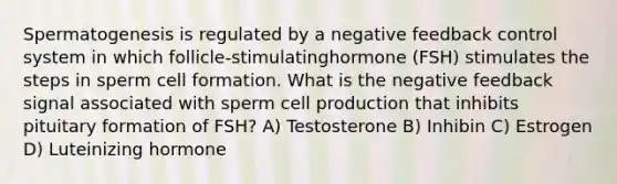 Spermatogenesis is regulated by a negative feedback control system in which follicle-stimulatinghormone (FSH) stimulates the steps in sperm cell formation. What is the negative feedback signal associated with sperm cell production that inhibits pituitary formation of FSH? A) Testosterone B) Inhibin C) Estrogen D) Luteinizing hormone