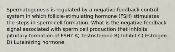 Spermatogenesis is regulated by a negative feedback control system in which follicle-stimulating hormone (FSH) stimulates the steps in sperm cell formation. What is the negative feedback signal associated with sperm cell production that inhibits pituitary formation of FSH? A) Testosterone B) Inhibit C) Estrogen D) Luteinizing hormone