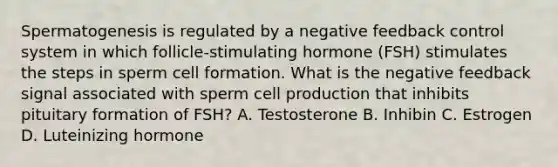 Spermatogenesis is regulated by a negative feedback control system in which follicle-stimulating hormone (FSH) stimulates the steps in sperm cell formation. What is the negative feedback signal associated with sperm cell production that inhibits pituitary formation of FSH? A. Testosterone B. Inhibin C. Estrogen D. Luteinizing hormone