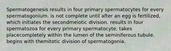 Spermatogenesis results in four primary spermatocytes for every spermatogonium. is not complete until after an egg is fertilized, which initiates the secondmeiotic division. results in four spermatozoa for every primary spermatocyte. takes placecompletely within the lumen of the seminiferous tubule. begins with themitotic division of spermatogonia.