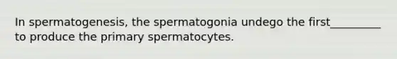 In spermatogenesis, the spermatogonia undego the first_________ to produce the primary spermatocytes.